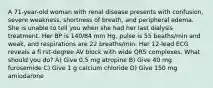 A 71-year-old woman with renal disease presents with confusion, severe weakness, shortness of breath, and peripheral edema. She is unable to tell you when she had her last dialysis treatment. Her BP is 140/84 mm Hg, pulse is 55 beaths/min and weak, and respirations are 22 breaths/min. Her 12-lead ECG reveals a fi rst-degree AV block with wide QRS complexes. What should you do? A) Give 0.5 mg atropine B) Give 40 mg furosemide C) Give 1 g calcium chloride D) Give 150 mg amiodarone