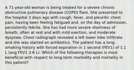 A 71-year-old woman is being treated for a severe chronic obstructive pulmonary disease (COPD) flare. She presented to the hospital 3 days ago with cough, fever, and pleuritic chest pain, having been feeling fatigued and, on the day of admission, persistently febrile. She has had more severe shortness of breath, often at rest and with mild exertion, and moderate dyspnea. Chest radiograph revealed a left lower lobe infiltrate and she was started on antibiotics. The patient has a long smoking history with forced expiration in 1 second (FEV1) of 1.1 L (avg FEV1 3.6 L). Which of the following therapies is most beneficial with respect to long-term morbidity and mortality in this patient?