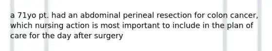 a 71yo pt. had an abdominal perineal resection for colon cancer, which nursing action is most important to include in the plan of care for the day after surgery