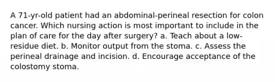 A 71-yr-old patient had an abdominal-perineal resection for colon cancer. Which nursing action is most important to include in the plan of care for the day after surgery? a. Teach about a low-residue diet. b. Monitor output from the stoma. c. Assess the perineal drainage and incision. d. Encourage acceptance of the colostomy stoma.