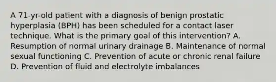 A 71-yr-old patient with a diagnosis of benign prostatic hyperplasia (BPH) has been scheduled for a contact laser technique. What is the primary goal of this intervention? A. Resumption of normal urinary drainage B. Maintenance of normal sexual functioning C. Prevention of acute or chronic renal failure D. Prevention of fluid and electrolyte imbalances