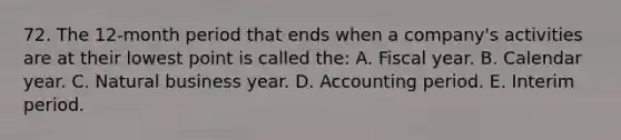 72. The 12-month period that ends when a company's activities are at their lowest point is called the: A. Fiscal year. B. Calendar year. C. Natural business year. D. Accounting period. E. Interim period.