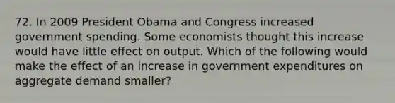 72. In 2009 President Obama and Congress increased government spending. Some economists thought this increase would have little effect on output. Which of the following would make the effect of an increase in government expenditures on aggregate demand smaller?