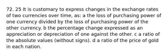 72. 25 It is customary to express changes in the exchange rates of two currencies over time, as: a the loss of purchasing power of one currency divided by the loss of purchasing power of the other currency. b the percentage change expressed as an appreciation or depreciation of one against the other. c a ratio of the <a href='https://www.questionai.com/knowledge/kbbTh4ZPeb-absolute-value' class='anchor-knowledge'>absolute value</a>s (without signs). d a ratio of the price of gold in each nation.