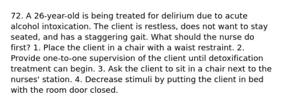 72. A 26-year-old is being treated for delirium due to acute alcohol intoxication. The client is restless, does not want to stay seated, and has a staggering gait. What should the nurse do first? 1. Place the client in a chair with a waist restraint. 2. Provide one-to-one supervision of the client until detoxification treatment can begin. 3. Ask the client to sit in a chair next to the nurses' station. 4. Decrease stimuli by putting the client in bed with the room door closed.