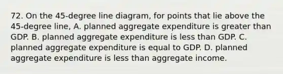 72. On the 45-degree line diagram, for points that lie above the 45-degree line, A. planned aggregate expenditure is greater than GDP. B. planned aggregate expenditure is less than GDP. C. planned aggregate expenditure is equal to GDP. D. planned aggregate expenditure is less than aggregate income.