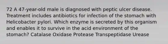 72 A 47-year-old male is diagnosed with peptic ulcer disease. Treatment includes antibiotics for infection of the stomach with Helicobacter pylori. Which enzyme is secreted by this organism and enables it to survive in the acid environment of the stomach? Catalase Oxidase Protease Transpeptidase Urease