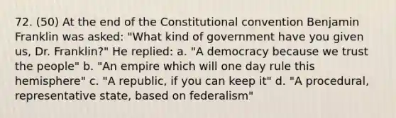 72. (50) At the end of the Constitutional convention Benjamin Franklin was asked: "What kind of government have you given us, Dr. Franklin?" He replied: a. "A democracy because we trust the people" b. "An empire which will one day rule this hemisphere" c. "A republic, if you can keep it" d. "A procedural, representative state, based on federalism"