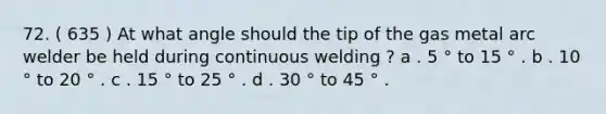 72. ( 635 ) At what angle should the tip of the gas metal arc welder be held during continuous welding ? a . 5 ° to 15 ° . b . 10 ° to 20 ° . c . 15 ° to 25 ° . d . 30 ° to 45 ° .