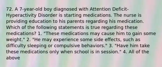 72. A 7-year-old boy diagnosed with Attention Deficit-Hyperactivity Disorder is starting medications. The nurse is providing education to his parents regarding his medication. Which of the following statements is true regarding these medications? 1. "These medications may cause him to gain some weight." 2. "He may experience some side effects, such as difficulty sleeping or compulsive behaviors." 3. "Have him take these medications only when school is in session." 4. All of the above