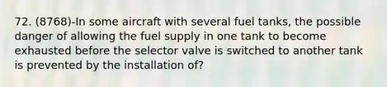 72. (8768)-In some aircraft with several fuel tanks, the possible danger of allowing the fuel supply in one tank to become exhausted before the selector valve is switched to another tank is prevented by the installation of?