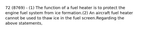 72 (8769) - (1) The function of a fuel heater is to protect the engine fuel system from ice formation.(2) An aircraft fuel heater cannot be used to thaw ice in the fuel screen.Regarding the above statements,