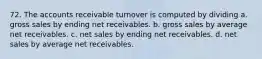 72. The accounts receivable turnover is computed by dividing a. gross sales by ending net receivables. b. gross sales by average net receivables. c. net sales by ending net receivables. d. net sales by average net receivables.