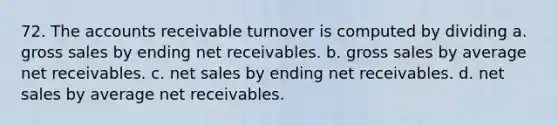 72. The accounts receivable turnover is computed by dividing a. gross sales by ending net receivables. b. gross sales by average net receivables. c. net sales by ending net receivables. d. net sales by average net receivables.