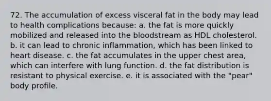 72. The accumulation of excess visceral fat in the body may lead to health complications because: a. the fat is more quickly mobilized and released into the bloodstream as HDL cholesterol. b. it can lead to chronic inflammation, which has been linked to heart disease. c. the fat accumulates in the upper chest area, which can interfere with lung function. d. the fat distribution is resistant to physical exercise. e. it is associated with the "pear" body profile.