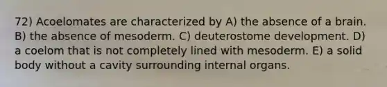 72) Acoelomates are characterized by A) the absence of a brain. B) the absence of mesoderm. C) deuterostome development. D) a coelom that is not completely lined with mesoderm. E) a solid body without a cavity surrounding internal organs.