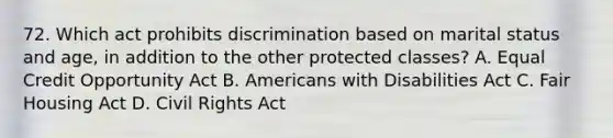 72. Which act prohibits discrimination based on marital status and age, in addition to the other protected classes? A. Equal Credit Opportunity Act B. Americans with Disabilities Act C. Fair Housing Act D. Civil Rights Act