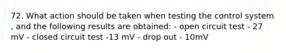 72. What action should be taken when testing the control system , and the following results are obtained: - open circuit test - 27 mV - closed circuit test -13 mV - drop out - 10mV