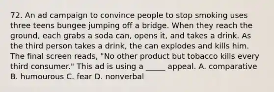 72. An ad campaign to convince people to stop smoking uses three teens bungee jumping off a bridge. When they reach the ground, each grabs a soda can, opens it, and takes a drink. As the third person takes a drink, the can explodes and kills him. The final screen reads, "No other product but tobacco kills every third consumer." This ad is using a _____ appeal. A. comparative B. humourous C. fear D. nonverbal