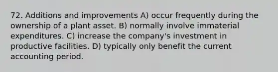 72. Additions and improvements A) occur frequently during the ownership of a plant asset. B) normally involve immaterial expenditures. C) increase the company's investment in productive facilities. D) typically only benefit the current accounting period.