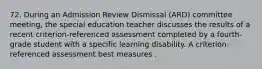 72. During an Admission Review Dismissal (ARD) committee meeting, the special education teacher discusses the results of a recent criterion-referenced assessment completed by a fourth-grade student with a specific learning disability. A criterion-referenced assessment best measures .