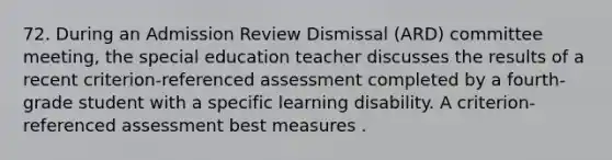 72. During an Admission Review Dismissal (ARD) committee meeting, the special education teacher discusses the results of a recent criterion-referenced assessment completed by a fourth-grade student with a specific learning disability. A criterion-referenced assessment best measures .