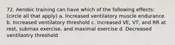 72. Aerobic training can have which of the following effects: (circle all that apply) a. Increased ventilatory muscle endurance b. Increased ventilatory threshold c. Increased VE, VT, and RR at rest, submax exercise, and maximal exercise d. Decreased ventilaotry threshold