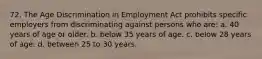 72. The Age Discrimination in Employment Act prohibits specific employers from discriminating against persons who are: a. 40 years of age or older. b. below 35 years of age. c. below 28 years of age. d. between 25 to 30 years.