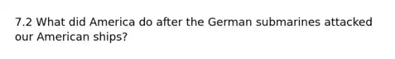 7.2 What did America do after the German submarines attacked our American ships?