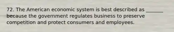 72. The American economic system is best described as _______ because the government regulates business to preserve competition and protect consumers and employees.