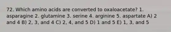 72. Which <a href='https://www.questionai.com/knowledge/k9gb720LCl-amino-acids' class='anchor-knowledge'>amino acids</a> are converted to oxaloacetate? 1. asparagine 2. glutamine 3. serine 4. arginine 5. aspartate A) 2 and 4 B) 2, 3, and 4 C) 2, 4, and 5 D) 1 and 5 E) 1, 3, and 5