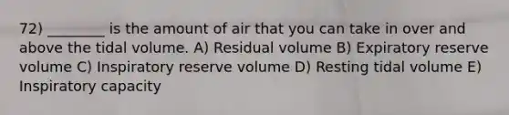 72) ________ is the amount of air that you can take in over and above the tidal volume. A) Residual volume B) Expiratory reserve volume C) Inspiratory reserve volume D) Resting tidal volume E) Inspiratory capacity