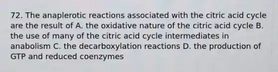 72. The anaplerotic reactions associated with the citric acid cycle are the result of A. the oxidative nature of the citric acid cycle B. the use of many of the citric acid cycle intermediates in anabolism C. the decarboxylation reactions D. the production of GTP and reduced coenzymes