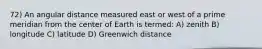 72) An angular distance measured east or west of a prime meridian from the center of Earth is termed: A) zenith B) longitude C) latitude D) Greenwich distance