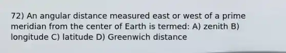 72) An angular distance measured east or west of a prime meridian from the center of Earth is termed: A) zenith B) longitude C) latitude D) Greenwich distance