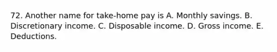 72. Another name for take-home pay is A. Monthly savings. B. Discretionary income. C. Disposable income. D. Gross income. E. Deductions.