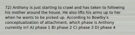 72) Anthony is just starting to crawl and has taken to following his mother around the house. He also lifts his arms up to her when he wants to be picked up. According to Bowlby's conceptualization of attachment, which phase is Anthony currently in? A) phase 1 B) phase 2 C) phase 3 D) phase 4