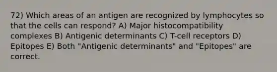 72) Which areas of an antigen are recognized by lymphocytes so that the cells can respond? A) Major histocompatibility complexes B) Antigenic determinants C) T-cell receptors D) Epitopes E) Both "Antigenic determinants" and "Epitopes" are correct.