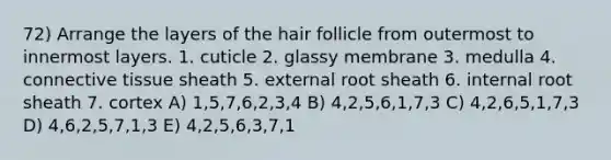 72) Arrange the layers of the hair follicle from outermost to innermost layers. 1. cuticle 2. glassy membrane 3. medulla 4. connective tissue sheath 5. external root sheath 6. internal root sheath 7. cortex A) 1,5,7,6,2,3,4 B) 4,2,5,6,1,7,3 C) 4,2,6,5,1,7,3 D) 4,6,2,5,7,1,3 E) 4,2,5,6,3,7,1