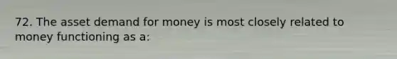 72. The asset demand for money is most closely related to money functioning as a: