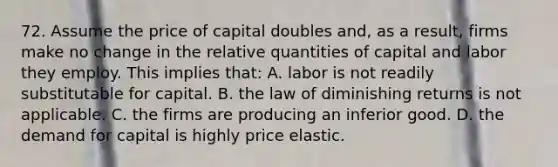 72. Assume the price of capital doubles and, as a result, firms make no change in the relative quantities of capital and labor they employ. This implies that: A. labor is not readily substitutable for capital. B. the law of diminishing returns is not applicable. C. the firms are producing an inferior good. D. the demand for capital is highly price elastic.