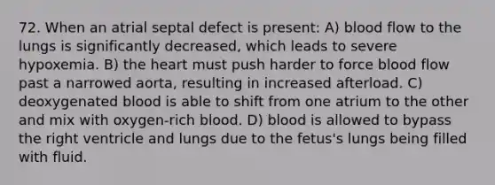 72. When an atrial septal defect is present: A) blood flow to the lungs is significantly decreased, which leads to severe hypoxemia. B) the heart must push harder to force blood flow past a narrowed aorta, resulting in increased afterload. C) deoxygenated blood is able to shift from one atrium to the other and mix with oxygen-rich blood. D) blood is allowed to bypass the right ventricle and lungs due to the fetus's lungs being filled with fluid.