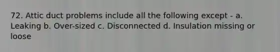 72. Attic duct problems include all the following except - a. Leaking b. Over-sized c. Disconnected d. Insulation missing or loose