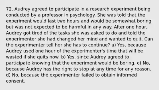 72. Audrey agreed to participate in a research experiment being conducted by a professor in psychology. She was told that the experiment would last two hours and would be somewhat boring but was not expected to be harmful in any way. After one hour, Audrey got tired of the tasks she was asked to do and told the experimenter she had changed her mind and wanted to quit. Can the experimenter tell her she has to continue? a) Yes, because Audrey used one hour of the experimenter's time that will be wasted if she quits now. b) Yes, since Audrey agreed to participate knowing that the experiment would be boring. c) No, because Audrey has the right to stop at any time for any reason. d) No, because the experimenter failed to obtain informed consent.