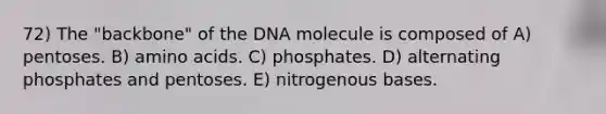 72) The "backbone" of the DNA molecule is composed of A) pentoses. B) amino acids. C) phosphates. D) alternating phosphates and pentoses. E) nitrogenous bases.