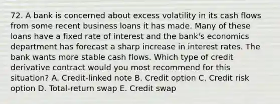 72. A bank is concerned about excess volatility in its cash flows from some recent business loans it has made. Many of these loans have a fixed rate of interest and the bank's economics department has forecast a sharp increase in interest rates. The bank wants more stable cash flows. Which type of credit derivative contract would you most recommend for this situation? A. Credit-linked note B. Credit option C. Credit risk option D. Total-return swap E. Credit swap