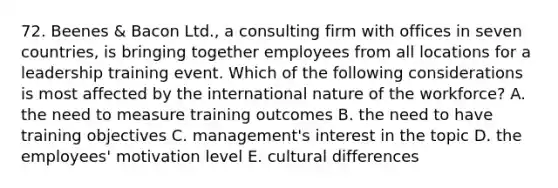 72. Beenes & Bacon Ltd., a consulting firm with offices in seven countries, is bringing together employees from all locations for a leadership training event. Which of the following considerations is most affected by the international nature of the workforce? A. the need to measure training outcomes B. the need to have training objectives C. management's interest in the topic D. the employees' motivation level E. cultural differences