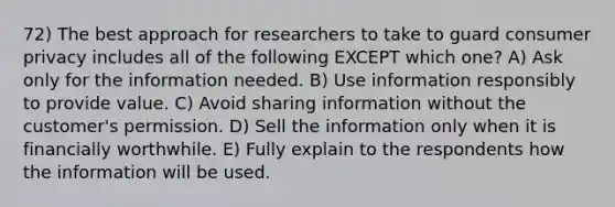 72) The best approach for researchers to take to guard consumer privacy includes all of the following EXCEPT which one? A) Ask only for the information needed. B) Use information responsibly to provide value. C) Avoid sharing information without the customer's permission. D) Sell the information only when it is financially worthwhile. E) Fully explain to the respondents how the information will be used.