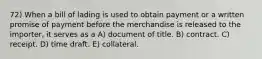 72) When a bill of lading is used to obtain payment or a written promise of payment before the merchandise is released to the importer, it serves as a A) document of title. B) contract. C) receipt. D) time draft. E) collateral.