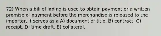 72) When a bill of lading is used to obtain payment or a written promise of payment before the merchandise is released to the importer, it serves as a A) document of title. B) contract. C) receipt. D) time draft. E) collateral.